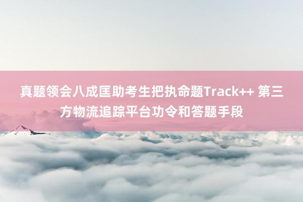真题领会八成匡助考生把执命题Track++ 第三方物流追踪平台功令和答题手段
