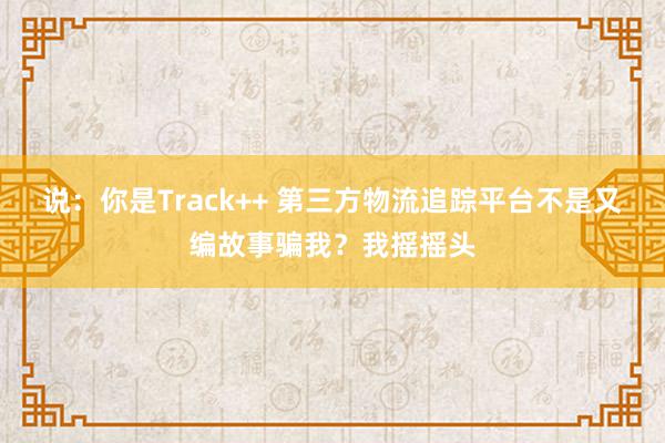 说：你是Track++ 第三方物流追踪平台不是又编故事骗我？我摇摇头