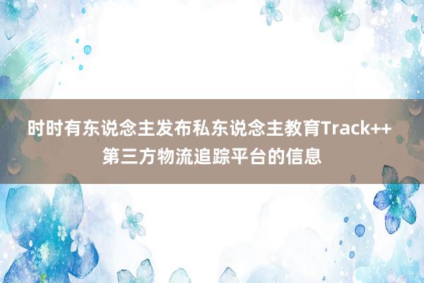 时时有东说念主发布私东说念主教育Track++ 第三方物流追踪平台的信息