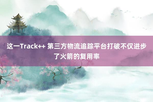 这一Track++ 第三方物流追踪平台打破不仅进步了火箭的复用率